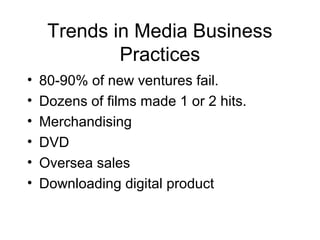 Trends in Media Business
Practices
• 80-90% of new ventures fail.
• Dozens of films made 1 or 2 hits.
• Merchandising
• DVD
• Oversea sales
• Downloading digital product
 