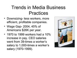 Trends in Media Business
Practices
• Downsizing- less workers, more
efficient, profitable companies.
• Wage Gap- 2004, 45% of
Americans $26K per year.
• 1970 to 1999 workers had a 10%
increase in pay. CEO salaries
went from 39-times a worker’s
salary to 1,000-times a worker’s
salary (1970-1999).
 