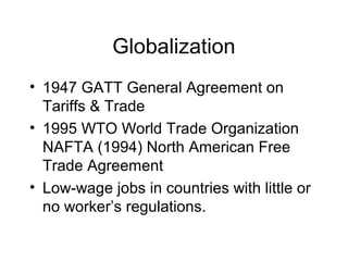Globalization
• 1947 GATT General Agreement on
Tariffs & Trade
• 1995 WTO World Trade Organization
NAFTA (1994) North American Free
Trade Agreement
• Low-wage jobs in countries with little or
no worker’s regulations.
 