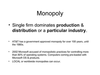 Monopoly
• Single firm dominates production &
distribution or a particular industry.
• AT&T has a government approved monopoly for over 100 years, until
the 1980s.
• 2002 Microsoft accused of monopolistic practices for controlling more
than 80% of operating systems. Computers coming pre-loaded with
Microsoft OS & products.
• LOCAL or worldwide monopolies can occur.
 