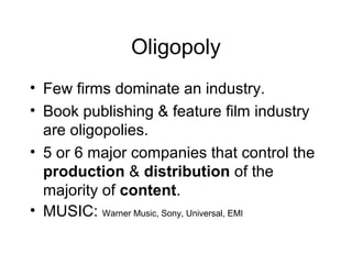 Oligopoly
• Few firms dominate an industry.
• Book publishing & feature film industry
are oligopolies.
• 5 or 6 major companies that control the
production & distribution of the
majority of content.
• MUSIC: Warner Music, Sony, Universal, EMI
 