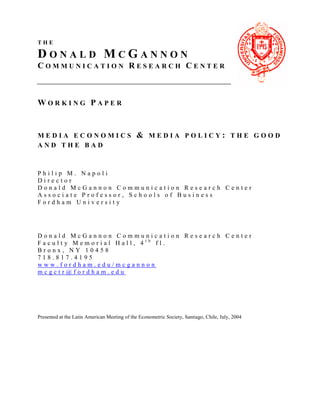 1


THE

DONALD MCGANNON
COMMUNICATION RESEARCH CENTER



WORKING PAPER


MEDIA ECONOMICS                               & MEDIA POLICY: THE GOOD
AND THE BAD



Philip M. Napoli
Director
Donald McGannon Communication Research Center
Associate Professor, Schools of Business
Fordham University




Donald McGannon Communication Research Center
Faculty Memorial Hall, 4th fl.
Bronx, NY 10458
718.817.4195
www.fordham.edu/mcgannon
mcgctr@fordham.edu




Presented at the Latin American Meeting of the Econometric Society, Santiago, Chile, July, 2004
 