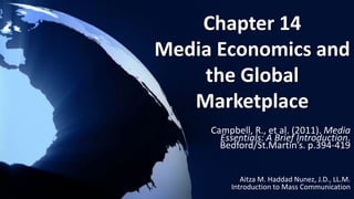 Chapter 14
Media Economics and
the Global
Marketplace
Campbell, R., et al. (2011). Media
Essentials: A Brief Introduction.
Bedford/St.Martin’s. p.394-419
Aitza M. Haddad Nunez, J.D., LL.M.
Introduction to Mass Communication
 