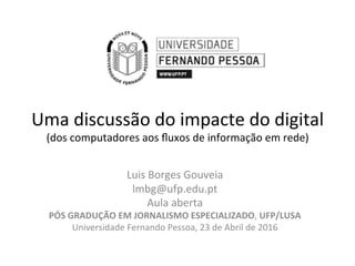 Uma	discussão	do	impacte	do	digital	
(dos	computadores	aos	ﬂuxos	de	informação	em	rede)	
Luis	Borges	Gouveia	
lmbg@ufp.edu.pt	
Aula	aberta	
PÓS	GRADUÇÃO	EM	JORNALISMO	ESPECIALIZADO,	UFP/LUSA	
Universidade	Fernando	Pessoa,	23	de	Abril	de	2016	
 