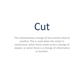 Cut
The instantaneous change of one camera shot to
     another. This is used when the action is
 continuous; when there needs to be a change of
impact, or when there is a change of information
                    or location.
 
