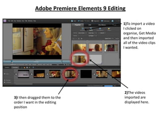 Adobe Premiere Elements 9 Editing

                                            1)To import a video
                                            I clicked on
                                            organise, Get Media
                                            and then imported
                                            all of the video clips
                                            I wanted.




                                            2)The videos
3)I then dragged them to the                imported are
order I want in the editing                 displayed here.
position
 