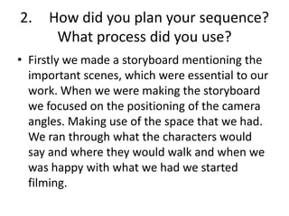 2. How did you plan your sequence?
What process did you use?
• Firstly we made a storyboard mentioning the
important scenes, which were essential to our
work. When we were making the storyboard
we focused on the positioning of the camera
angles. Making use of the space that we had.
We ran through what the characters would
say and where they would walk and when we
was happy with what we had we started
filming.
 