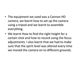• The equipment we used was a Cannon HD
camera, we learnt how to set up the camera
using a tripod and we learnt to assemble
everything.
• We learnt How to find the right height for a
certain shot and how to record using the focus
adjustments. I also learnt that we had to make
sure that the spirit level was altered every time
we moved the camera on to different grounds.
 