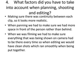 4. What factors did you have to take
into account when planning, shooting
and editing?
• Making sure there was continuity between each
clip, so it looks more realistic.
• When panning we had to make sure we had more
space in front of the person rather than behind.
• When we was filming we had to make sure
everything that was being shown on camera had
to be there every time so when editing we would
have clean shots which ran smoothly when being
put together.
 