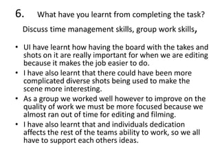 6. What have you learnt from completing the task?
Discuss time management skills, group work skills,
• UI have learnt how having the board with the takes and
shots on it are really important for when we are editing
because it makes the job easier to do.
• I have also learnt that there could have been more
complicated diverse shots being used to make the
scene more interesting.
• As a group we worked well however to improve on the
quality of work we must be more focused because we
almost ran out of time for editing and filming.
• I have also learnt that and individuals dedication
affects the rest of the teams ability to work, so we all
have to support each others ideas.
 