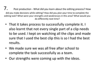 7. Post production - What did you learn about the editing process? How
did you make decisions while editing? How did you plan your time to complete the
editing task? What were your strengths and weaknesses in this area? What would you
do differently next time?
• That it takes process to successfully complete it. I
also learnt that not every single part of a clip needs
to be used. I kept on watching all the clips and made
sure that I used the best clip this is so I had the best
results.
• We made sure we was all free after school to
complete the task successfully as a team.
• Our strengths were coming up with the ideas.
 