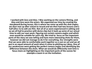 I worked with Zara and Alex. I Was working on the camera filming, and
Alex and Zara were the actors. We organised our time by creating the
storyboard during lesson, this is where we came up with the shot angles,
we then met up after school to record and we then had two lessons and a
half (2hrs ½) to edit are film. Not all of us were experienced in editing and
so we all had to practice with demo clips but it took up some of our actual
time to edit our own work. Figuring out certain camera angles and which
ones would be suitable for each clip. We tried to focus on the important
parts of the story we was telling and have more interesting shots for them,
however we did not manage to do it for everything. Our strengths were
that we were able to comfortably work together as a cast on set and we all
put in an equal amount of work when it came to pitching our ideas. One of
our weaknesses were getting the perfect camera angles and identifying the
difference between the shots. What we would do differently next time is
focus more on highlighting on the important parts of the scenes for
example a zoom in on the invitation.
 
