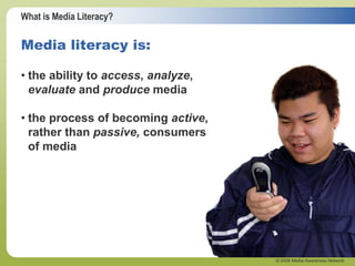 What is Media Literacy?
© 2006 Media Awareness Network
• the ability to access, analyze,
evaluate and produce media
• the process of becoming active,
rather than passive, consumers
of media
Media literacy is:
 