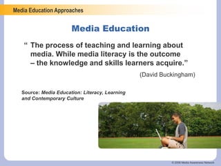Media Education Approaches
© 2006 Media Awareness Network
“ The process of teaching and learning about
media. While media literacy is the outcome
– the knowledge and skills learners acquire.”
(David Buckingham)
Media Education
Source: Media Education: Literacy, Learning
and Contemporary Culture
 