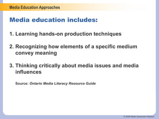 Media Education Approaches
© 2006 Media Awareness Network
1. Learning hands-on production techniques
2. Recognizing how elements of a specific medium
convey meaning
3. Thinking critically about media issues and media
influences
Source: Ontario Media Literacy Resource Guide
Media education includes:
 