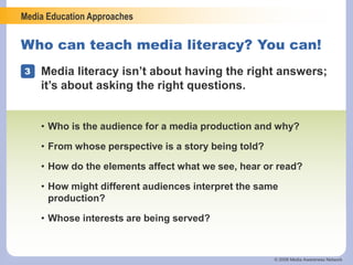 Media Education Approaches
© 2006 Media Awareness Network
Who can teach media literacy? You can!
3 Media literacy isn’t about having the right answers;
it’s about asking the right questions.
• Who is the audience for a media production and why?
• From whose perspective is a story being told?
• How do the elements affect what we see, hear or read?
• How might different audiences interpret the same
production?
• Whose interests are being served?
 