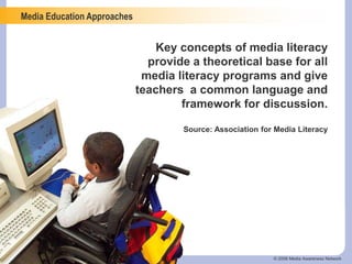Media Education Approaches
© 2006 Media Awareness Network
Key concepts of media literacy
provide a theoretical base for all
media literacy programs and give
teachers a common language and
framework for discussion.
Source: Association for Media Literacy
 