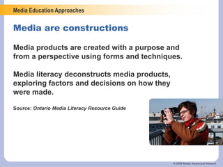 Media Education Approaches
© 2006 Media Awareness Network
Media are constructions
Media products are created with a purpose and
from a perspective using forms and techniques.
Media literacy deconstructs media products,
exploring factors and decisions on how they
were made.
Source: Ontario Media Literacy Resource Guide
 