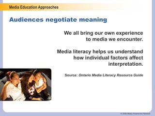 Media Education Approaches
© 2006 Media Awareness Network
Audiences negotiate meaning
We all bring our own experience
to media we encounter.
Media literacy helps us understand
how individual factors affect
interpretation.
Source: Ontario Media Literacy Resource Guide
 