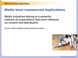 Media Education Approaches
© 2006 Media Awareness Network
Media have commercial implications
Media industries belong to a powerful
network of corporations that exert influence
on content and distribution.
Source: Ontario Media Literacy Resource Guide
 