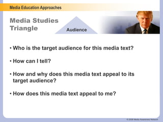 Media Education Approaches
Media Studies
Triangle Audience
© 2006 Media Awareness Network
• Who is the target audience for this media text?
• How can I tell?
• How and why does this media text appeal to its
target audience?
• How does this media text appeal to me?
 