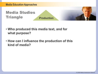 Media Education Approaches
Media Studies
Triangle Production
© 2006 Media Awareness Network
• Who produced this media text, and for
what purpose?
• How can I influence the production of this
kind of media?
 