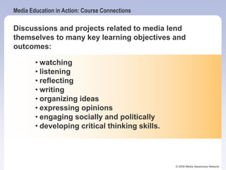 Media Education in Action: Course Connections
© 2006 Media Awareness Network
Discussions and projects related to media lend
themselves to many key learning objectives and
outcomes:
• watching
• listening
• reflecting
• writing
• organizing ideas
• expressing opinions
• engaging socially and politically
• developing critical thinking skills.
 