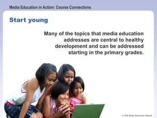 Media Education in Action: Course Connections
© 2006 Media Awareness Network
Start young
Many of the topics that media education
addresses are central to healthy
development and can be addressed
starting in the primary grades.
 