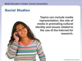 Media Education in Action: Course Connections
© 2006 Media Awareness Network
Social Studies
Topics can include media
representation, the role of
media in promoting cultural
identity and issues related to
the use of the Internet for
research.
 