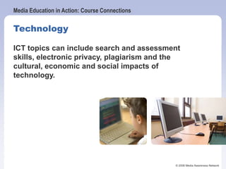 Media Education in Action: Course Connections
© 2006 Media Awareness Network
Technology
ICT topics can include search and assessment
skills, electronic privacy, plagiarism and the
cultural, economic and social impacts of
technology.
 
