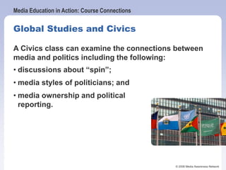 Media Education in Action: Course Connections
© 2006 Media Awareness Network
Global Studies and Civics
In Global Studies, students can explore the
representation of developing countries in
news media and how sensational stories can
fuel the perspective that people in developing
nations are helpless victims.
A Civics class can examine the connections between
media and politics including the following:
• discussions about “spin”;
• media styles of politicians; and
• media ownership and political
reporting.
 