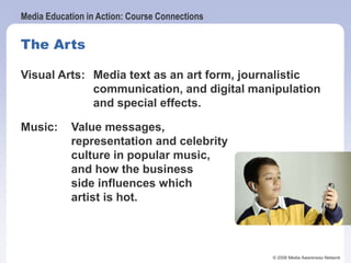 Media Education in Action: Course Connections
© 2006 Media Awareness Network
The Arts
Visual Arts: Media text as an art form, journalistic
communication, and digital manipulation
and special effects.
Music: Value messages,
representation and celebrity
culture in popular music,
and how the business
side influences which
artist is hot.
 