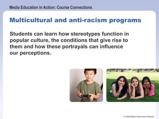 Media Education in Action: Course Connections
© 2006 Media Awareness Network
Multicultural and anti-racism programs
Students can learn how stereotypes function in
popular culture, the conditions that give rise to
them and how these portrayals can influence
our perceptions.
 
