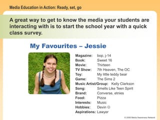 Media Education in Action: Ready, set, go
© 2006 Media Awareness Network
My Favourites – Mike W.
Magazine: unknown
Book: Calvin & Hobbes
Movie: Speed
TV Show: Cops & Simpsons
Toy: Laser pointer
Game: Grand Theft Auto
Music Artist/Group: Green Day
Song: Holiday & American Idiot
Brand: unknown
Food: Pizza and sugar
Interests: Transportation
Aspirations: Airline owner
Magazine: bop, j-14
Book: Sweet 16
Movie: Thirteen
TV Show: 7th Heaven, The OC
Toy: My little teddy bear
Game: The Sims 2
Music Artist/Group: Kelly Clarkson
Song: Smells Like Teen Spirit
Brand: Converse, etnies
Food: Pizza
Interests: Music
Hobbies: Devin 
Aspirations: Lawyer
A great way to get to know the media your students are
interacting with is to start the school year with a quick
class survey.
My Favourites – Jessie
 