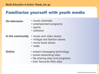 Media Education in Action: Ready, set, go
© 2006 Media Awareness Network
Familiarize yourself with youth media
On television • music channels
• entertainment programs
• sports
• cartoons
In the community • music and video stores
• vintage and fashion stores
• comic book stores
• malls
Online • instant messaging technology
• social networking sites
• file-sharing sites and programs
• kids’ favourite Web sites
 