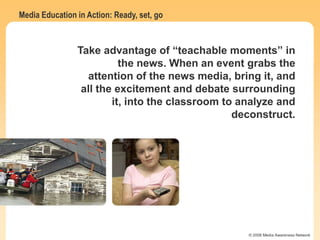 Media Education in Action: Ready, set, go
© 2006 Media Awareness Network
Take advantage of “teachable moments” in
the news. When an event grabs the
attention of the news media, bring it, and
all the excitement and debate surrounding
it, into the classroom to analyze and
deconstruct.
 