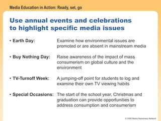Media Education in Action: Ready, set, go
© 2006 Media Awareness Network
Use annual events and celebrations
to highlight specific media issues
• Earth Day: Examine how environmental issues are
promoted or are absent in mainstream media
• Buy Nothing Day: Raise awareness of the impact of mass
consumerism on global culture and the
environment
• TV-Turnoff Week: A jumping-off point for students to log and
examine their own TV viewing habits
• Special Occasions: The start of the school year, Christmas and
graduation can provide opportunities to
address consumption and consumerism
 