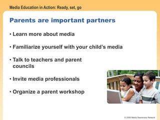 Media Education in Action: Ready, set, go
© 2006 Media Awareness Network
Parents are important partners
• Learn more about media
• Familiarize yourself with your child’s media
• Talk to teachers and parent
councils
• Invite media professionals
• Organize a parent workshop
 