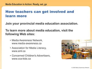 Media Education in Action: Ready, set, go
© 2006 Media Awareness Network
How teachers can get involved and
learn more
Join your provincial media education association.
To learn more about media education, visit the
following Web sites:
• Media Awareness Network,
www.media-awareness.ca
• Association for Media Literacy,
www.aml.ca
• Concerned Children's Advertisers,
www.cca-kids.ca
 