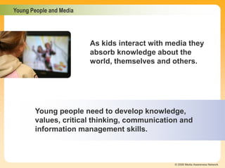 Young People and Media
© 2006 Media Awareness Network
Young people need to develop knowledge,
values, critical thinking, communication and
information management skills.
As kids interact with media they
absorb knowledge about the
world, themselves and others.
 
