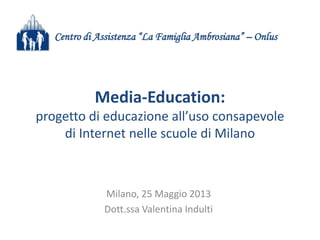 Media-Education:
progetto di educazione all’uso consapevole
di Internet nelle scuole di Milano
Milano, 25 Maggio 2013
Dott.ssa Valentina Indulti
Centro di Assistenza “La Famiglia Ambrosiana” – Onlus
 