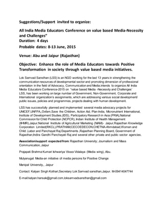 Suggestions/Support invited to organize: 
All India Media Educators Conference on value based Media-Necessity 
and Challenges” 
Duration: 4 days 
Probable dates: 8-13 June, 2015 
Venue: Abu and Jaipur (Rajasthan) 
Objective: Enhance the role of Media Educators towards Positive 
Transformation in society through value based media initiatives. 
Lok Samvad Sansthan (LSS) is an NGO working for the last 13 years in strengthening the 
communication resources of developmental sector and promoting dimension of professional 
orientation in the field of Advocacy, Communication and Media.intends to organize All India 
Media Educators Conference-2015 on “value based Media -Necessity and Challenges’ 
LSS, has been working on large number of Government, Non-Government, Corporate and 
International organization’s assignments, which are addressing various social development/ 
public issues, policies and programmes, projects dealing with human development. 
LSS has successfully planned and implemented several media advocacy projects for 
UNICEF,UNFPA,,Oxfam,Save the Children, Action Aid, Plan India, Micronutrient International, 
Institute of Development Studies,(IDS), Participatory Research in Asia (PRIA),National 
Commission for Child Protection (NCPCR), Indian Institute of Health Management 
(IIHMR),Jaipur,National Institute of Agricultural Marketing (NIAM)- Jaipur,Rajasthan Knowledge 
Corporation Limited(RKCL),PRATHAM,CECOEDECON,CHETNA-Ahmdabad,Women and 
Child ,Labor and Panchayat Raj Departments ,Rajasthan Planning Board, Government of 
Rajasthan,Indira Gandhi Panchayati Raj and several other private and public sector agencies. 
Association/support expected from: Rajasthan University; Journalism and Mass 
Communication, Jaipur 
Prajapati Brahma Kumari Ishwariya Viswa Vidalaya (Media wing), Abu. 
Mulyanugat Media-an initiative of media persons for Positive Change 
Manipal University., Jaipur 
Contact: Kalyan Singh Kothari,Secretary Lok Samvad sansthan,Jaipur. M-09414047744 
E-mail:kalyan.hansak@gmail.com,loksamvadsansthan@gmail.com 
 