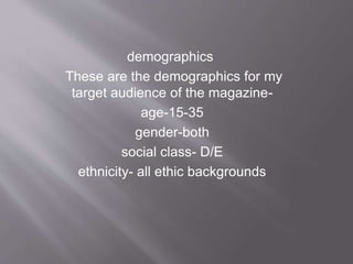 demographics
These are the demographics for my
target audience of the magazine-
age-15-35
gender-both
social class- D/E
ethnicity- all ethic backgrounds
 