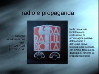 radio e propaganda Si possono individuare due fasi:  1) 1924-1935 2) 1935-1943 Nella prima fase l’obiettivo è la costruzione di un’immagine positiva del fascismo e dell’ uomo nuovo  fascista; nella seconda, con l’inizio della guerra d’Etiopia, si rafforza la propaganda bellica 