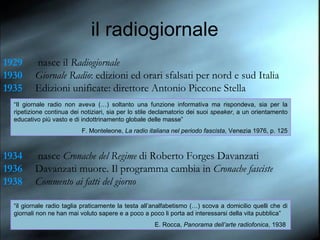 1929  nasce il  Radiogiornale 1930 Giornale Radio : edizioni ed orari sfalsati per nord e sud Italia 1935 Edizioni unificate: direttore Antonio Piccone Stella 1934  nasce  Cronache del Regime  di Roberto Forges Davanzati 1936 Davanzati muore. Il programma cambia in  Cronache fasciste 1938 Commento ai fatti del giorno “ il giornale radio taglia praticamente la testa all’analfabetismo (…) scova a domicilio quelli che di giornali non ne han mai voluto sapere e a poco a poco li porta ad interessarsi della vita pubblica” E. Rocca,  Panorama dell’arte radiofonica , 1938   “ Il giornale radio non aveva (…) soltanto una funzione informativa ma rispondeva, sia per la ripetizione continua dei notiziari, sia per lo stile declamatorio dei suoi  speaker , a un orientamento educativo più vasto e di indottrinamento globale delle masse” F. Monteleone,  La radio italiana nel periodo fascista , Venezia 1976, p. 125 il radiogiornale 