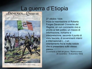La guerra d’Etiopia 27 ottobre 1934: Inizia la trasmissione di Roberto Forges Davanzati  Cronache del Regime , un «un commento vivo e pronto ai fatti politici, un mezzo di informazione, richiamo e interpretazione, secondo il punto di vista fascista, di avvenimenti interni e internazionali (…) un orientamento fra le molte notizie che si presentano sullo stesso piano»  [ Commento ai fatti del giorno , “Radiocorriere”, 26 novembre – 8 dicembre 1933] 
