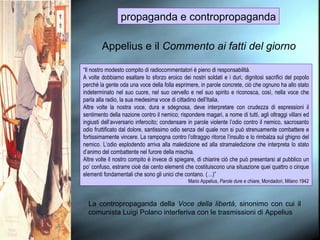 propaganda e contropropaganda Appelius e il  Commento ai fatti del giorno “ Il nostro modesto compito di radiocommentatori è pieno di responsabilità. A volte dobbiamo esaltare lo sforzo eroico dei nostri soldati e i duri, dignitosi sacrifici del popolo perché la gente oda una voce della folla esprimere, in parole concrete, ciò che ognuno ha allo stato indeterminato nel suo cuore, nel suo cervello e nel suo spirito e riconosca, così, nella voce che parla alla radio, la sua medesima voce di cittadino dell’Italia. Altre volte la nostra voce, dura e sdegnosa, deve interpretare con crudezza di espressioni il sentimento della nazione contro il nemico; rispondere magari, a nome di tutti, agli oltraggi villani ed ingiusti dell’avversario inferocito; condensare in parole violente l’odio contro il nemico, sacrosanto odio fruttificato dal dolore, santissimo odio senza del quale non si può strenuamente combattere e fortissimamente vincere. La rampogna contro l’oltraggio ritorce l’insulto e lo rimbalza sul ghigno del nemico. L’odio esplodendo arriva alla maledizione ed alla stramaledizione che interpreta lo stato d’animo del combattente nel furore della mischia. Altre volte il nostro compito è invece di spiegare, di chiarire ciò che può presentarsi al pubblico un po’ confuso, estrarre cioè dai cento elementi che costituiscono una situazione quei quattro o cinque elementi fondamentali che sono gli unici che contano. (…)” Mario Appelius,  Parole dure e chiare , Mondadori, Milano 1942 La contropropaganda della  Voce della libertà , sinonimo con cui il comunista Luigi Polano interferiva con le trasmissioni di Appelius 