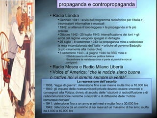 propaganda e contropropaganda Radio Londra Gennaio 1941 : avvio del programma radiofonico per l’Italia > trasmissioni informative e musicali 1942: si attenua il tono leggero > la propaganda si fa più precisa Ottobre 1942 - 25 luglio 1943: intensificazione dei toni > gli errori del regime vengono spiegati in dettaglio 25 luglio - 8 settembre 1943: la propaganda mira a sollecitare la resa incondizionata dell’Italia > critiche al governo Badoglio (e più raramente alla monarchia) 8 settembre 1943 - 4 giugno 1944: la BBC mira a: Stabilizzare la situazione politica italiana Incentivare la resistenza (ma si parla ai  patrioti  e non ai  partigiani ) Radio Mosca e Radio Milano Libertà Voice of America: “ che le notizie siano buone o cattive noi vi diremo sempre la verità” La repressione dell’ascolto 1938, “legge di guerra”: detenzione fino a sei mesi e multa fino a 10.000 lire 1940: gli impianti delle ricetrasmittenti private devono essere smontati e consegnati alla Polizia; divieto di ascolto delle “stazioni di radiodiffusione e di radiocomunicazione nemiche o neutrali” e di diffusione delle “notizie comunque ricevute” 1941: detenzione fino a un anno e sei mesi e multa fino a 30.000 lire 1942: detenzione da un minimo di sei mesi ad un massimo di tre anni; multa da 4.000 a 40.000 lire 