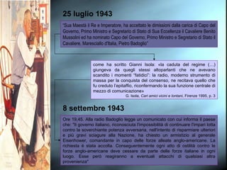 25 luglio 1943 “ Sua Maestà il Re e Imperatore, ha accettato le dimissioni dalla carica di Capo del Governo, Primo Ministro e Segretario di Stato di Sua Eccellenza il Cavaliere Benito Mussolini ed ha nominato Capo del Governo, Primo Ministro e Segretario di Stato il Cavaliere, Maresciallo d'Italia, Pietro Badoglio” come ha scritto Gianni Isola: «la caduta del regime (…) giungeva da quegli stessi altoparlanti che ne avevano scandito i momenti “fatidici”: la radio, moderno strumento di massa per la conquista del consenso, ne recitava quello che fu creduto l’epitaffio, riconfermando la sua funzione centrale di mezzo di comunicazione» G. Isola,  Cari amici vicini e lontani , Firenze 1995, p. 3 8 settembre 1943 Ore 19,45. Alla radio Badoglio legge un comunicato con cui informa il paese che: "Il governo italiano, riconosciuta l'impossibilità di continuare l'impari lotta contro la soverchiante potenza avversaria, nell'intento di risparmiare ulteriori e più gravi sciagure alla Nazione, ha chiesto un armistizio al generale Eisenhower, comandante in capo delle forze alleate anglo-americane. La richiesta è stata accolta. Conseguentemente ogni atto di ostilità contro le forze anglo-americane deve cessare da parte delle forze italiane in ogni luogo. Esse però reagiranno a eventuali attacchi di qualsiasi altra provenienza" 