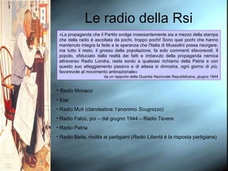 Le radio della Rsi «La propaganda che il Partito svolge incessantemente sia a mezzo della stampa che della radio è ascoltata da pochi, troppo pochi! Sono quei pochi che hanno mantenuto integra la fede e la speranza che l'Italia di Mussolini possa risorgere, ma tutto il resto, il grosso della popolazione, fa solo commenti sfavorevoli. Il popolo, sfiduciato dalla realtà dei fatti e imbevuto della propaganda nemica attraverso Radio Londra, resta sordo a qualsiasi richiamo della Patria e con questo suo atteggiamento passivo e di attesa si dimostra, ogni giorno di più, favorevole al movimento antinazionale» da un rapporto della Guardia Nazionale Repubblicana, giugno 1944 Radio Monaco Eiar Radio Muti (clandestina: l’anonimo  Scugnizzo ) Radio Falco, poi – dal giugno 1944 – Radio Tevere Radio Patria Radio Baita, rivolta ai partigiani ( Radio Libertà  è la risposta partigiana) 